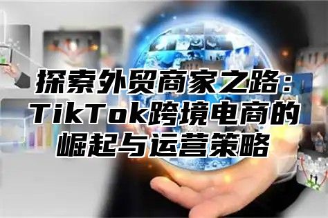探索外贸商家之路：TikTok跨境电商的崛起与运营策略