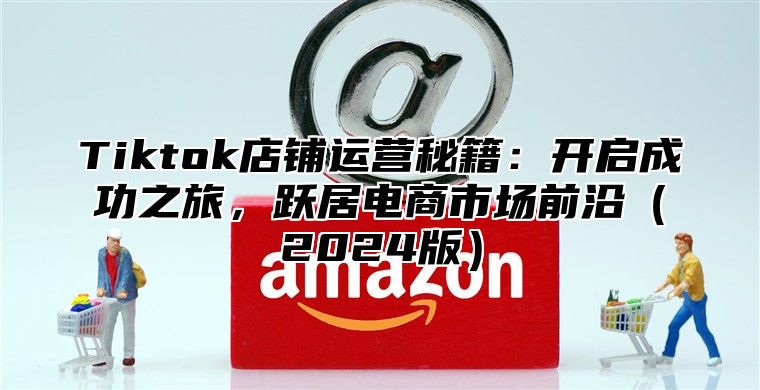 Tiktok店铺运营秘籍：开启成功之旅，跃居电商市场前沿2025版
