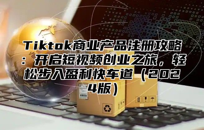 Tiktok商业产品注册攻略：开启短视频创业之旅，轻松步入盈利快车道2025版