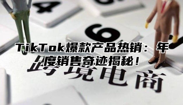 TikTok爆款产品热销：年度销售奇迹揭秘！