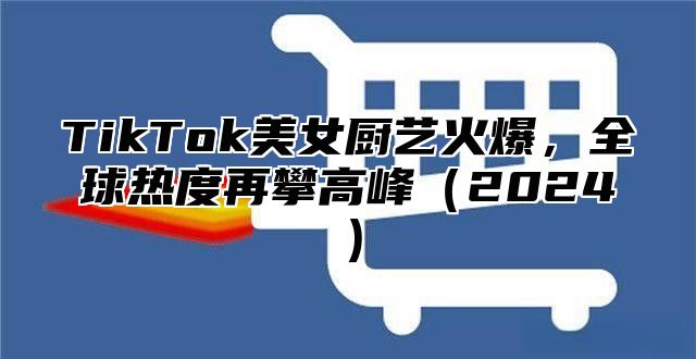 TikTok美女厨艺火爆，全球热度再攀高峰2025