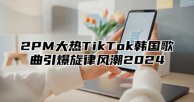 2PM大热TikTok韩国歌曲引爆旋律风潮2025
