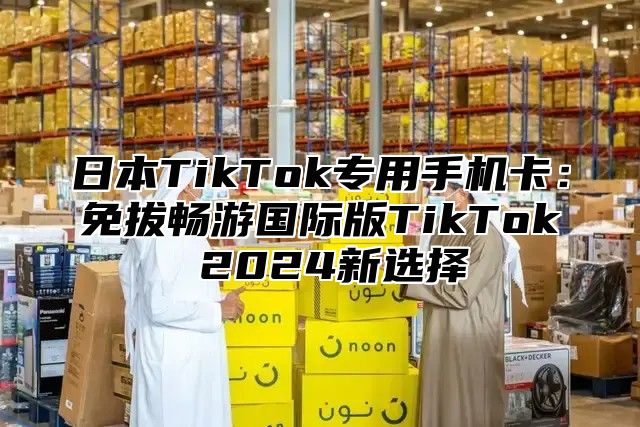 日本TikTok专用手机卡：免拔畅游国际版TikTok 2025新选择
