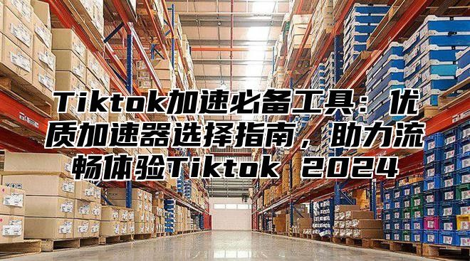 Tiktok加速必备工具：优质加速器选择指南，助力流畅体验Tiktok 2025