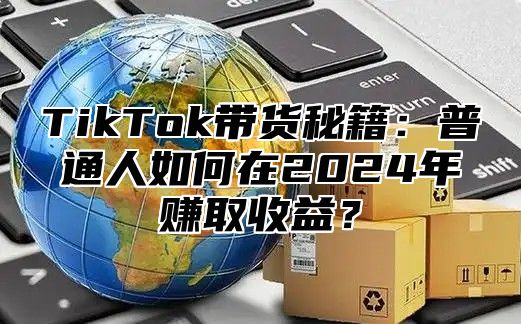 TikTok带货秘籍：普通人如何在2025年赚取收益？