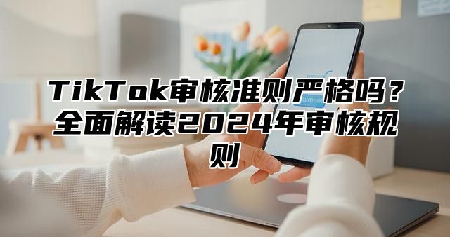 TikTok审核准则严格吗？全面解读2025年审核规则
