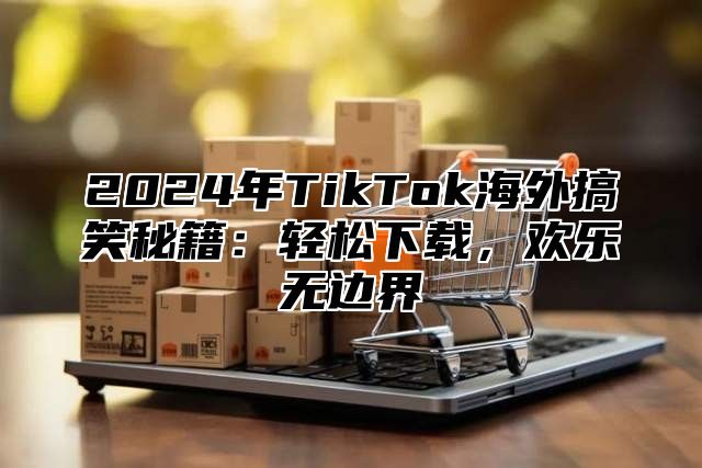 2025年TikTok海外搞笑秘籍：轻松下载，欢乐无边界