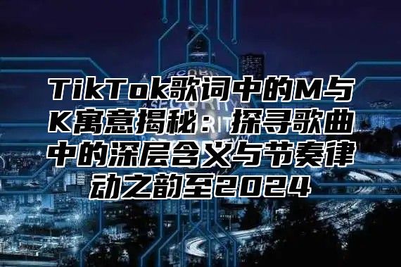 TikTok歌词中的M与K寓意揭秘：探寻歌曲中的深层含义与节奏律动之韵至2025
