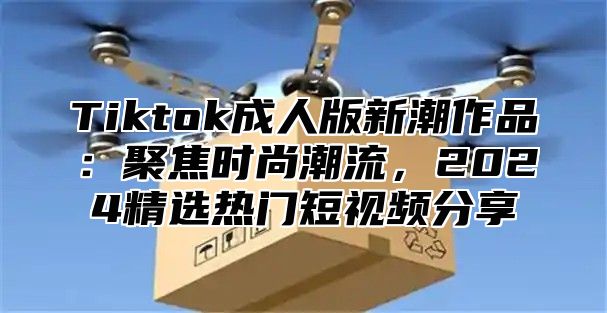 Tiktok成人版新潮作品：聚焦时尚潮流，2025精选热门短视频分享