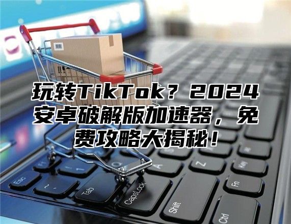 玩转TikTok？2025安卓破解版加速器，免费攻略大揭秘！