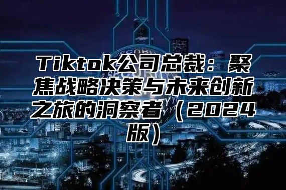 Tiktok公司总裁：聚焦战略决策与未来创新之旅的洞察者2025版