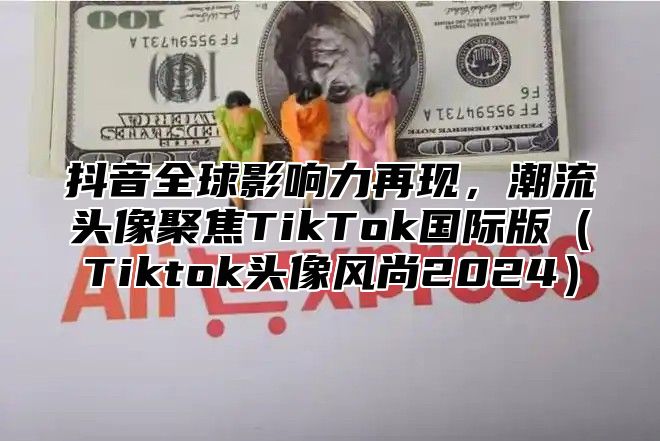 抖音全球影响力再现，潮流头像聚焦TikTok国际版Tiktok头像风尚2025