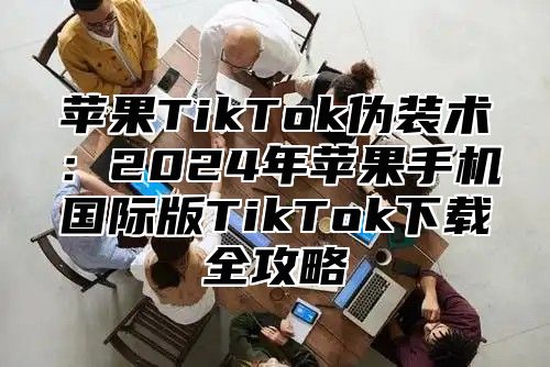 苹果TikTok伪装术：2025年苹果手机国际版TikTok下载全攻略