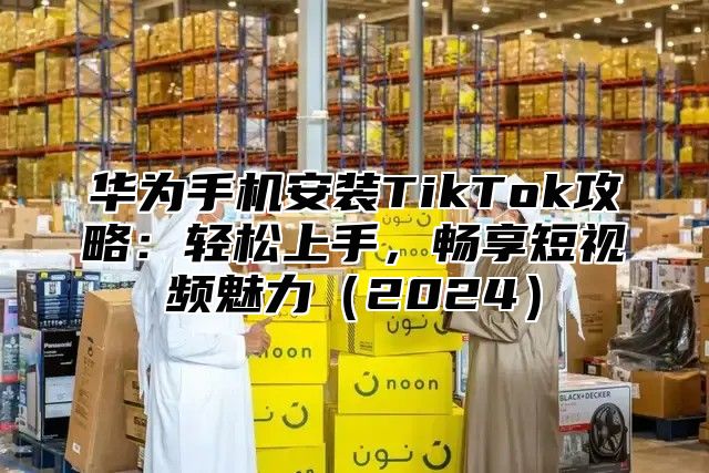华为手机安装TikTok攻略：轻松上手，畅享短视频魅力2025