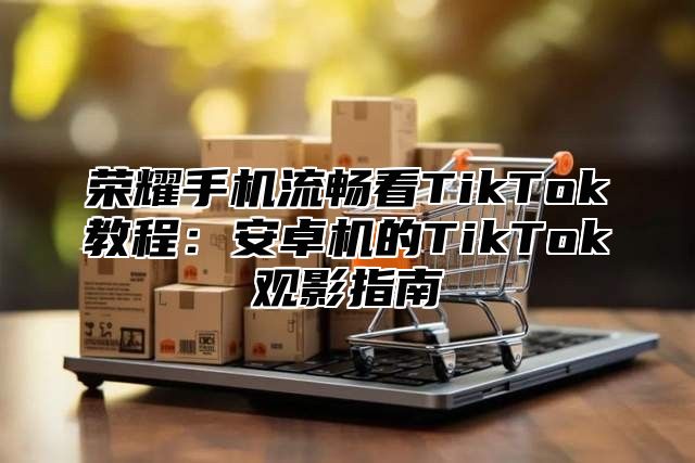 荣耀手机流畅看TikTok教程：安卓机的TikTok观影指南