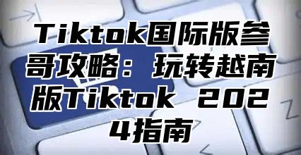 Tiktok国际版参哥攻略：玩转越南版Tiktok 2025指南