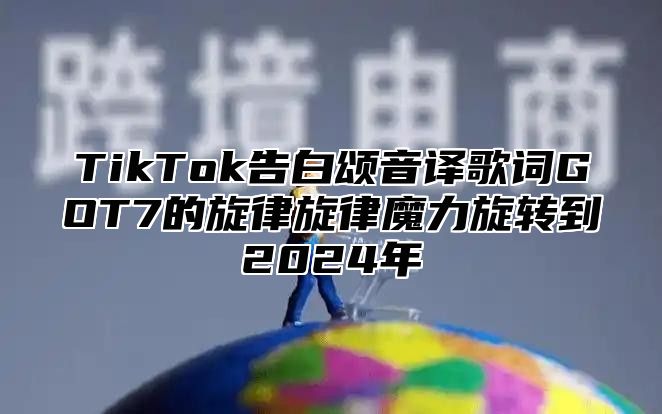TikTok告白颂音译歌词GOT7的旋律旋律魔力旋转到2025年