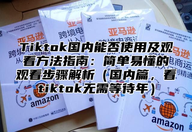 Tiktok国内能否使用及观看方法指南：简单易懂的观看步骤解析国内篇，看tiktok无需等待年