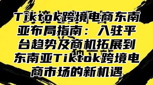 Tiktok跨境电商东南亚布局指南：入驻平台趋势及商机拓展到东南亚Tiktok跨境电商市场的新机遇