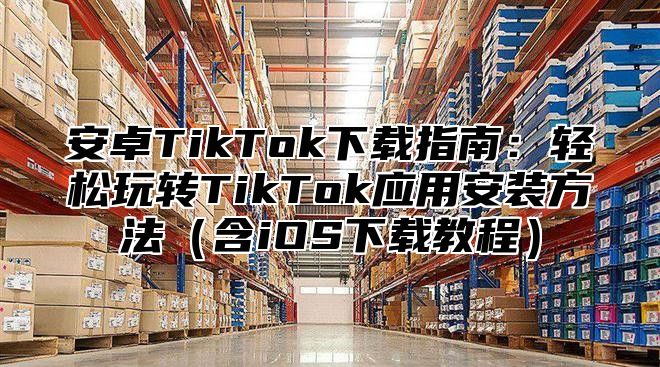 安卓TikTok下载指南：轻松玩转TikTok应用安装方法含iOS下载教程