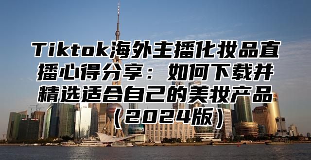 Tiktok海外主播化妆品直播心得分享：如何下载并精选适合自己的美妆产品2025版