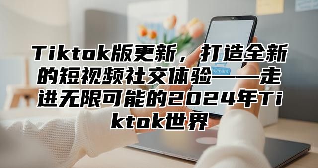 Tiktok版更新，打造全新的短视频社交体验——走进无限可能的2025年Tiktok世界