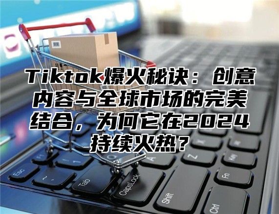 Tiktok爆火秘诀：创意内容与全球市场的完美结合，为何它在2025持续火热？