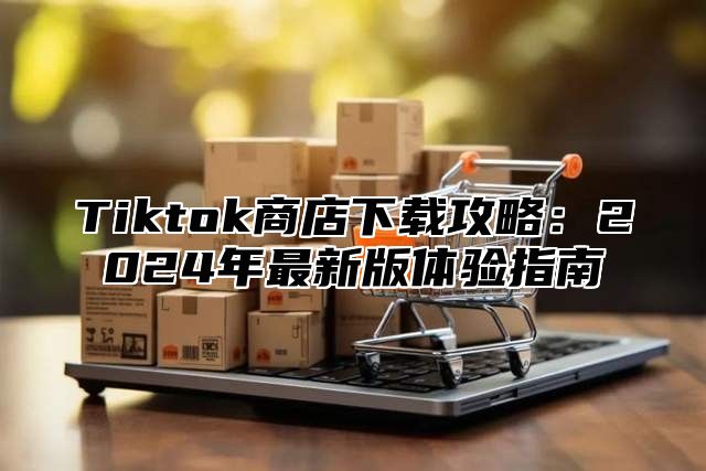 Tiktok商店下载攻略：2025年最新版体验指南