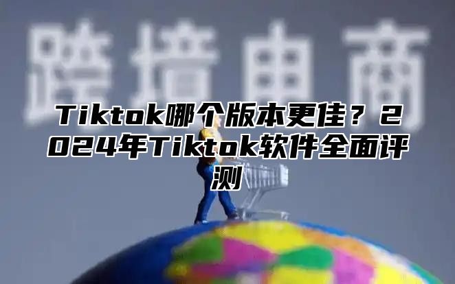 Tiktok哪个版本更佳？2025年Tiktok软件全面评测