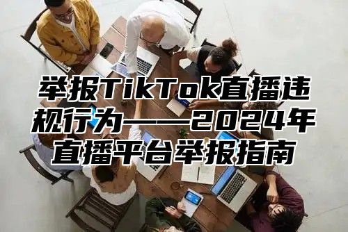 举报TikTok直播违规行为——2025年直播平台举报指南