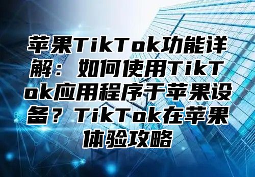 苹果TikTok功能详解：如何使用TikTok应用程序于苹果设备？TikTok在苹果体验攻略