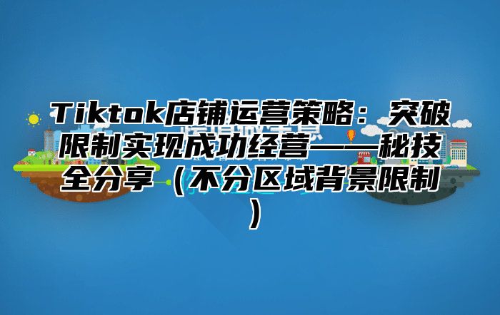Tiktok店铺运营策略：突破限制实现成功经营——秘技全分享不分区域背景限制