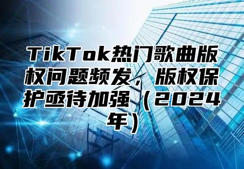 TikTok热门歌曲版权问题频发，版权保护亟待加强2025年