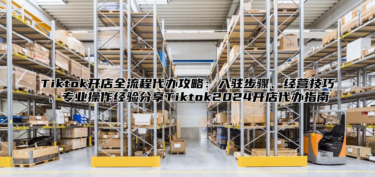 Tiktok开店全流程代办攻略：入驻步骤、经营技巧、专业操作经验分享Tiktok2025开店代办指南