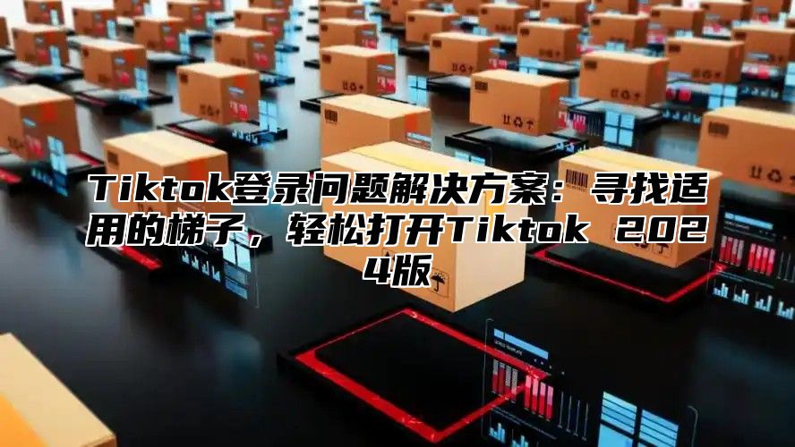 Tiktok登录问题解决方案：寻找适用的梯子，轻松打开Tiktok 2025版