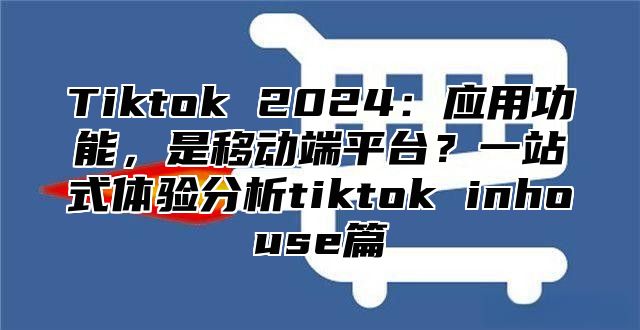 Tiktok 2025应用功能，是移动端平台？一站式体验分析tiktok inhouse篇