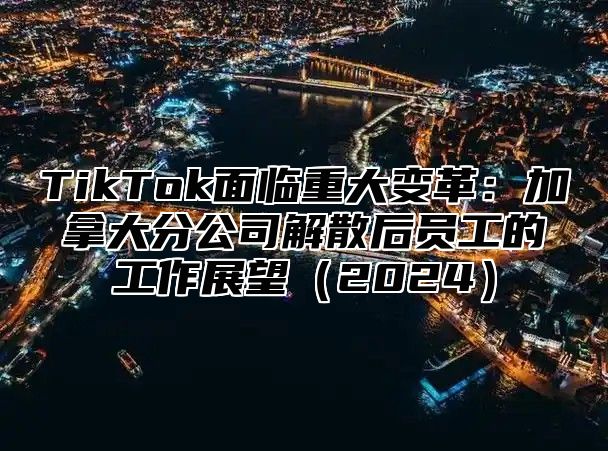TikTok面临重大变革：加拿大分公司解散后员工的工作展望2025