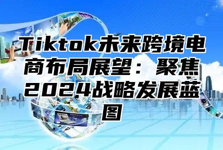 Tiktok未来跨境电商布局展望：聚焦2025战略发展蓝图