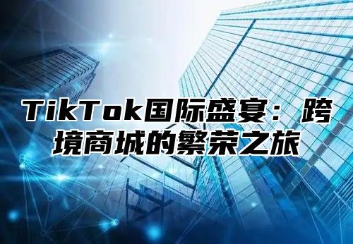 TikTok国际盛宴：跨境商城的繁荣之旅
