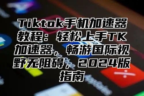 Tiktok手机加速器教程：轻松上手TK加速器，畅游国际视野无阻碍，2025版指南