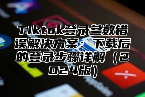 Tiktok登录参数错误解决方案：下载后的登录步骤详解2025版