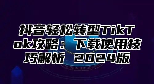 抖音轻松转型TikTok攻略：下载使用技巧解析 2025版