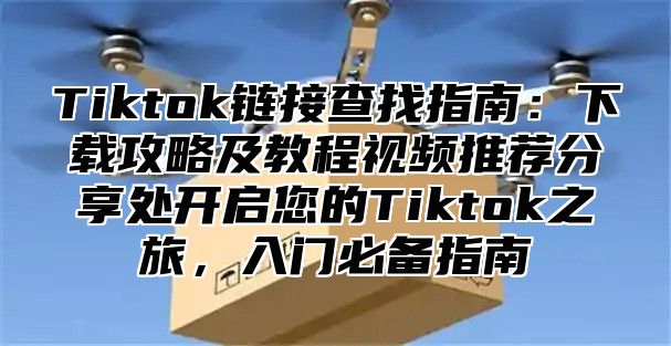 Tiktok链接查找指南：下载攻略及教程视频推荐分享处开启您的Tiktok之旅，入门必备指南