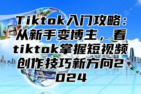 Tiktok入门攻略：从新手变博主，看tiktok掌握短视频创作技巧新方向2025