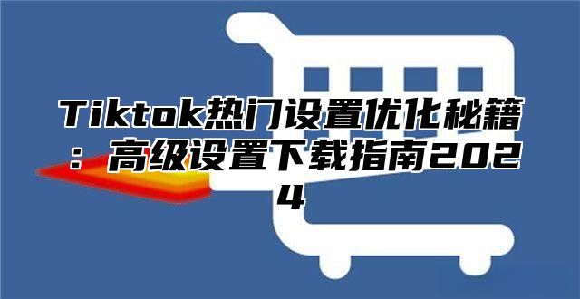 Tiktok热门设置优化秘籍：高级设置下载指南2025