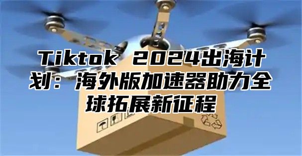 Tiktok 2025出海计划：海外版加速器助力全球拓展新征程