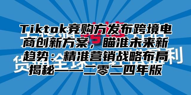 Tiktok竞购方发布跨境电商创新方案，瞄准未来新趋势：精准营销战略布局揭秘——二零二四年版