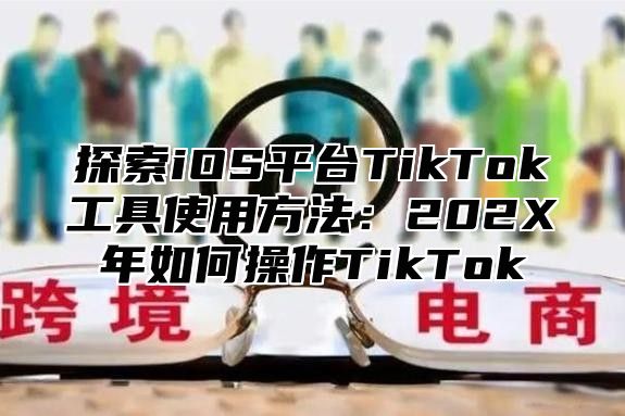 探索iOS平台TikTok工具使用方法：202X年如何操作TikTok