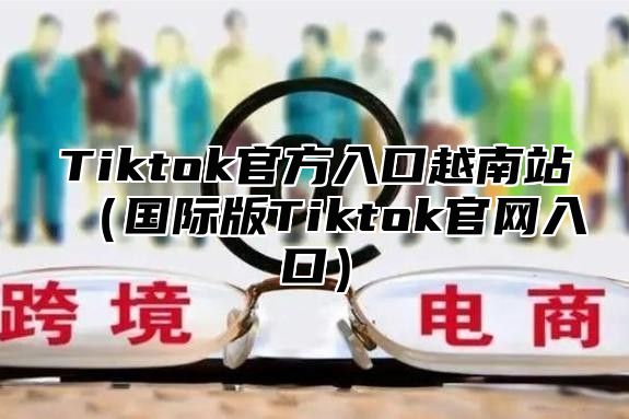 Tiktok官方入口越南站国际版Tiktok官网入口
