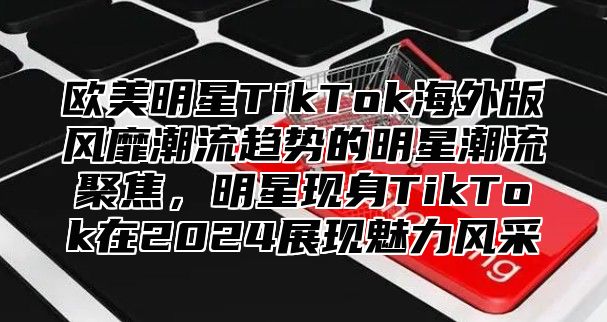 欧美明星TikTok海外版风靡潮流趋势的明星潮流聚焦，明星现身TikTok在2025展现魅力风采
